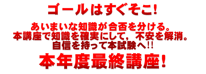 ゴールはすぐそこ!あいまいな知識が合否を分ける。本講座で知識を確実にして、不安を解消。自信を持って本試験へ!!本年度最終講座!